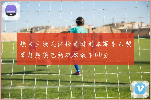 热火主场见证传奇时刻本赛季东契奇与阿德巴约双双砍下60分