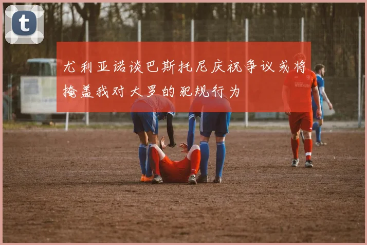 尤利亚诺谈巴斯托尼庆祝争议或将掩盖我对大罗的犯规行为