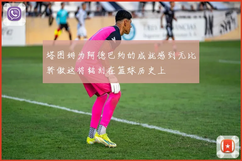塔图姆为阿德巴约的成就感到无比骄傲这将铭刻在篮球历史上
