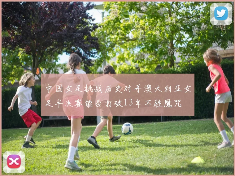 中国女足挑战历史对手澳大利亚女足半决赛能否打破13年不胜魔咒