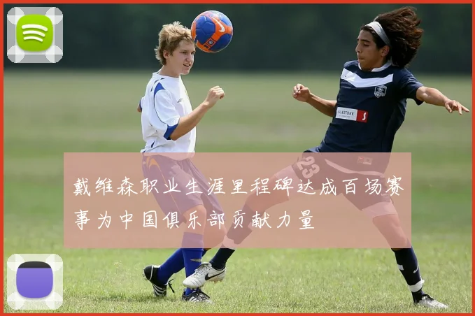 戴维森职业生涯里程碑达成百场赛事为中国俱乐部贡献力量