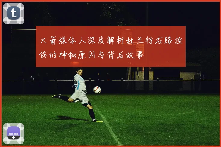 火箭媒体人深度解析杜兰特右膝挫伤的神秘原因与背后故事