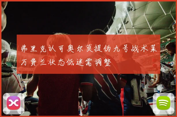 弗里克认可奥尔莫提伪九号战术莱万费兰状态低迷需调整