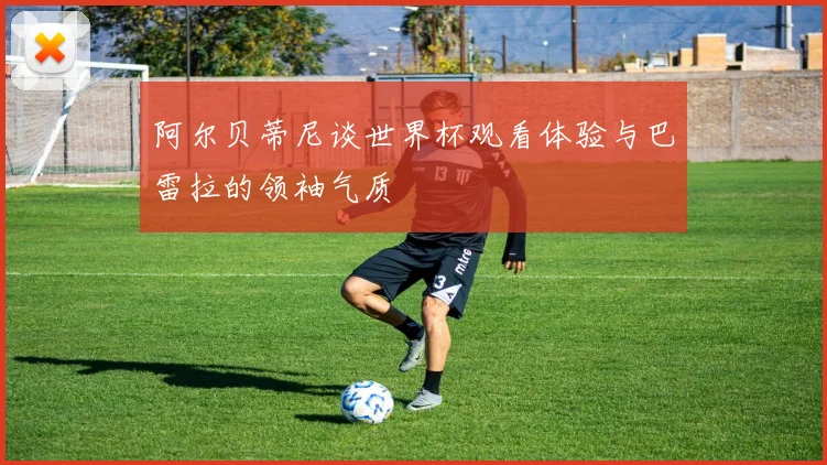 阿尔贝蒂尼谈世界杯观看体验与巴雷拉的领袖气质
