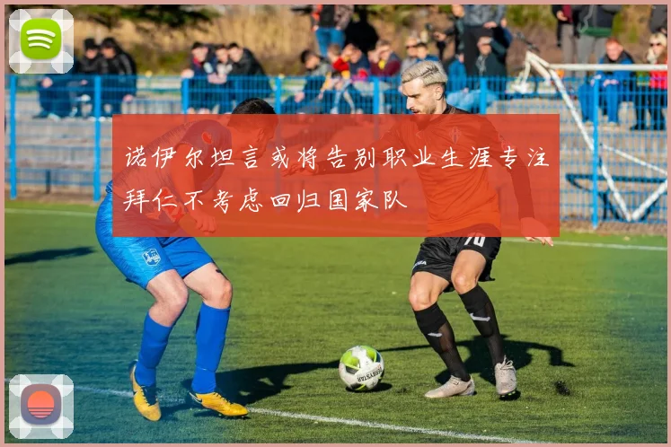 诺伊尔坦言或将告别职业生涯专注拜仁不考虑回归国家队